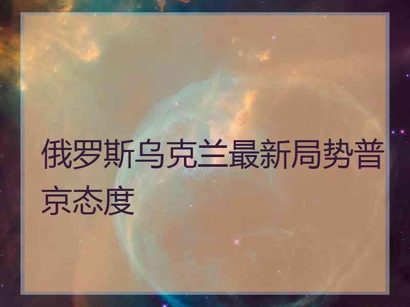 俄罗斯乌克兰最新局势普京态度